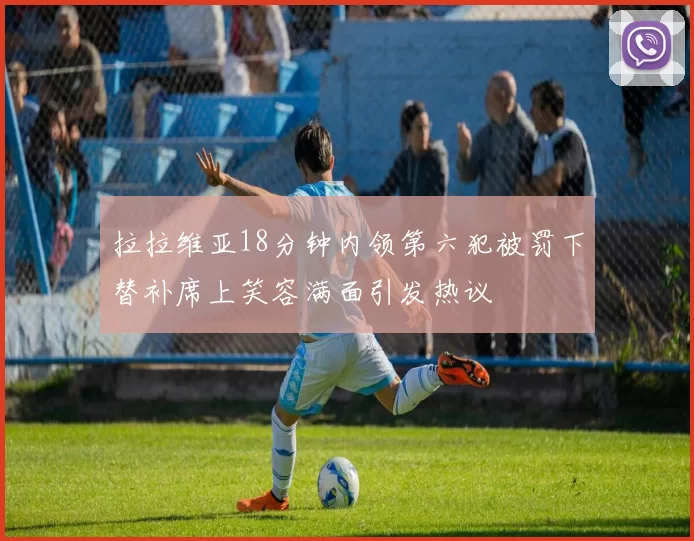 拉拉维亚18分钟内领第六犯被罚下替补席上笑容满面引发热议