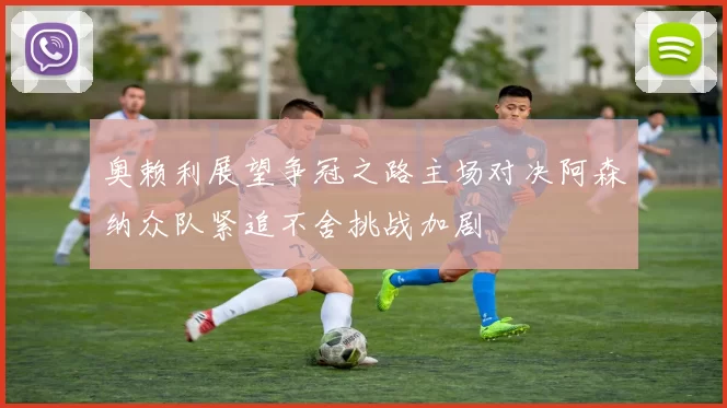 奥赖利展望争冠之路主场对决阿森纳众队紧追不舍挑战加剧