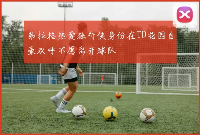 弗拉格热爱独行侠身份在TD花园自豪欢呼不愿离开球队
