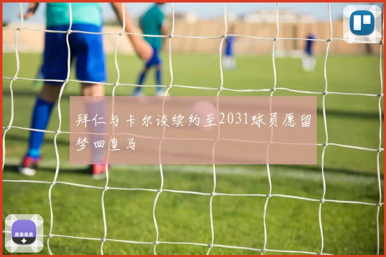 拜仁与卡尔谈续约至2031球员愿留梦回皇马