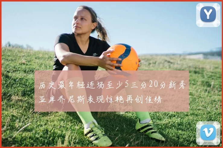 历史最年轻连场至少5三分20分新秀亚库乔尼斯表现惊艳再创佳绩