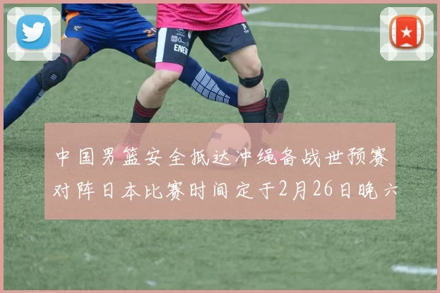 中国男篮安全抵达冲绳备战世预赛对阵日本比赛时间定于2月26日晚六点五分