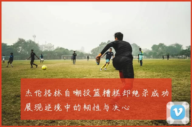 杰伦格林自嘲投篮糟糕却绝杀成功展现逆境中的韧性与决心