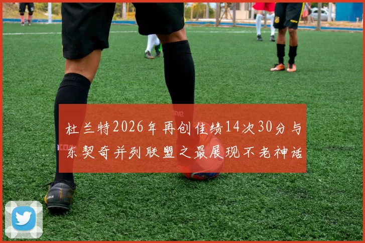 杜兰特2026年再创佳绩14次30分与东契奇并列联盟之最展现不老神话