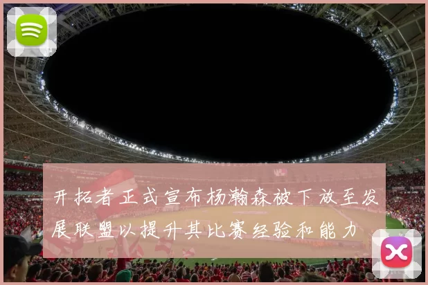 开拓者正式宣布杨瀚森被下放至发展联盟以提升其比赛经验和能力
