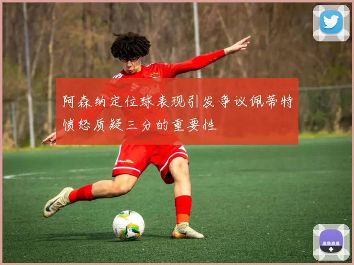 阿森纳定位球表现引发争议佩蒂特愤怒质疑三分的重要性