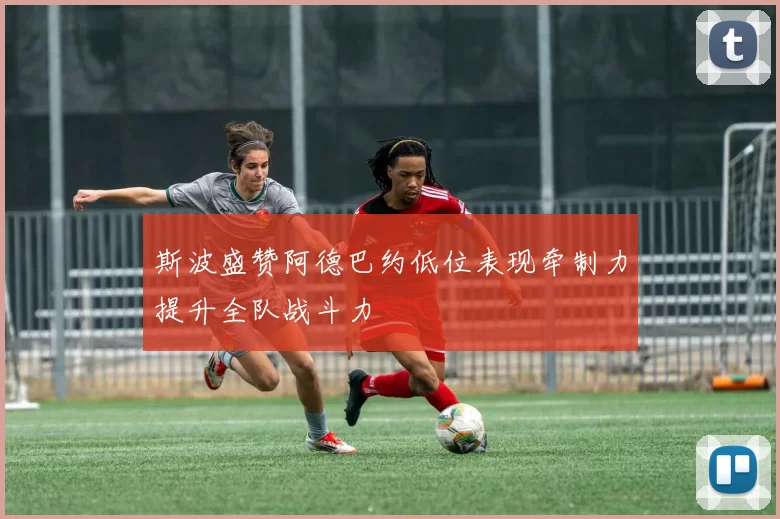 斯波盛赞阿德巴约低位表现牵制力提升全队战斗力
