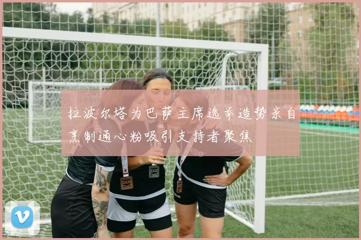 拉波尔塔为巴萨主席选举造势亲自烹制通心粉吸引支持者聚焦