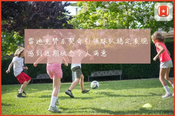 雷迪克赞东契奇引领球队稳定表现感到近期状态令人满意
