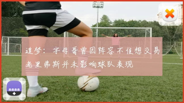 追梦：字母哥曾因阵容不佳想交易老里弗斯并未影响球队表现