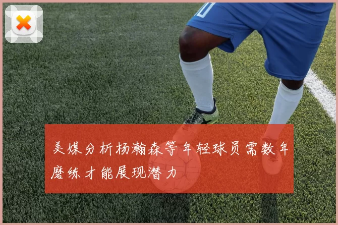 美媒分析杨瀚森等年轻球员需数年磨练才能展现潜力