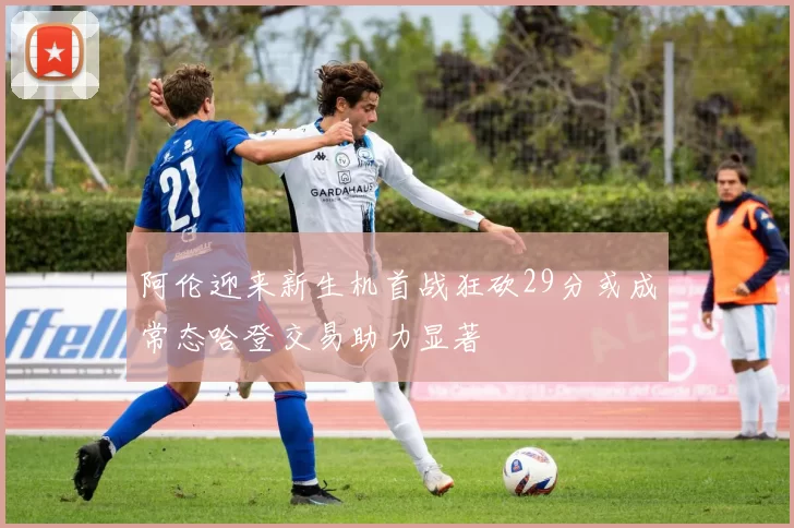 阿伦迎来新生机首战狂砍29分或成常态哈登交易助力显著