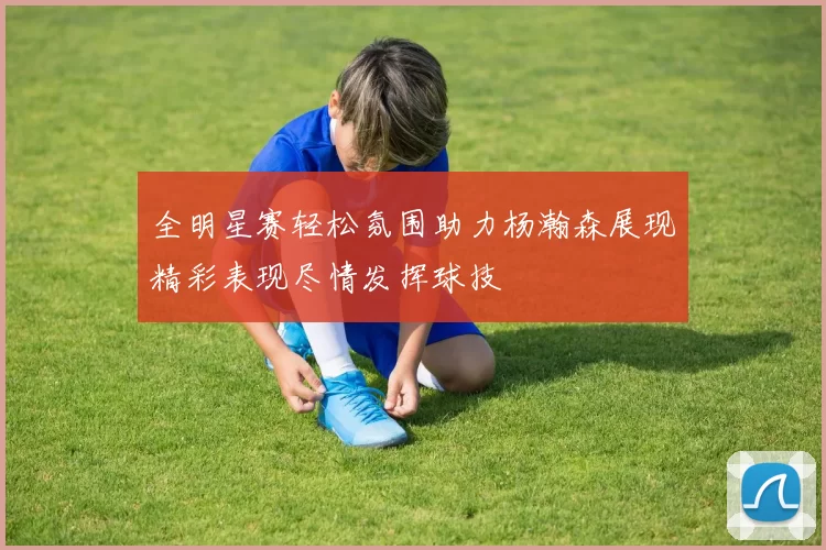 全明星赛轻松氛围助力杨瀚森展现精彩表现尽情发挥球技