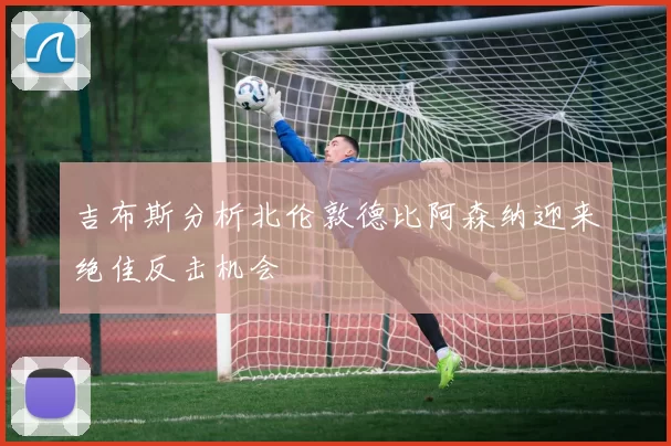 吉布斯分析北伦敦德比阿森纳迎来绝佳反击机会