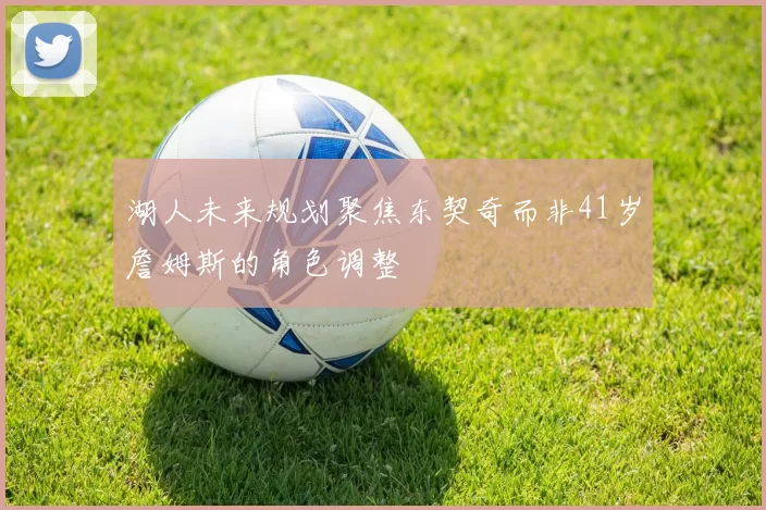 湖人未来规划聚焦东契奇而非41岁詹姆斯的角色调整