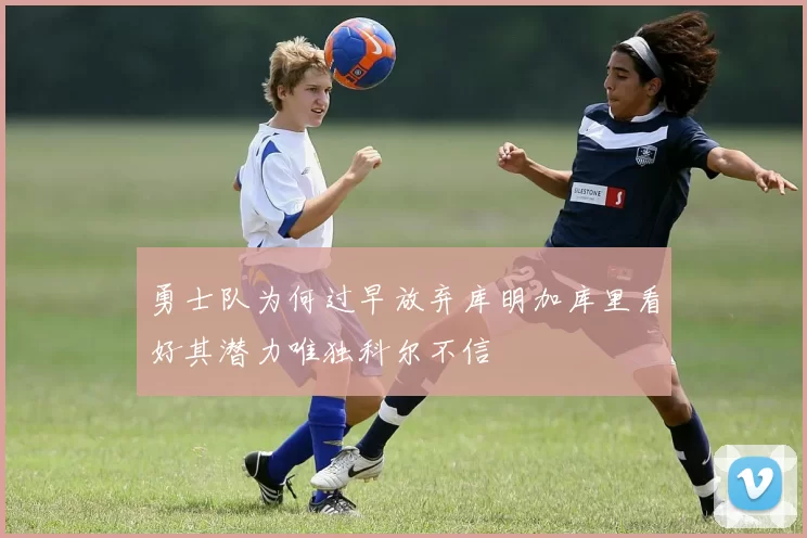 勇士队为何过早放弃库明加库里看好其潜力唯独科尔不信