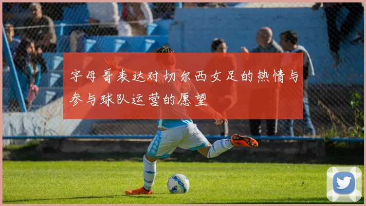 字母哥表达对切尔西女足的热情与参与球队运营的愿望