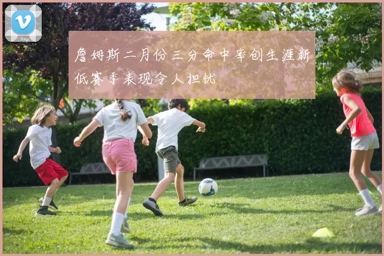 詹姆斯二月份三分命中率创生涯新低赛季表现令人担忧
