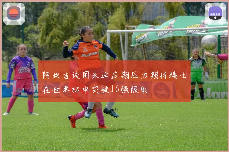 阿坎吉谈国米适应期压力期待瑞士在世界杯中突破16强限制