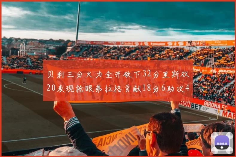 贝利三分火力全开砍下32分里斯双20表现抢眼弗拉格贡献18分6助攻4盖帽