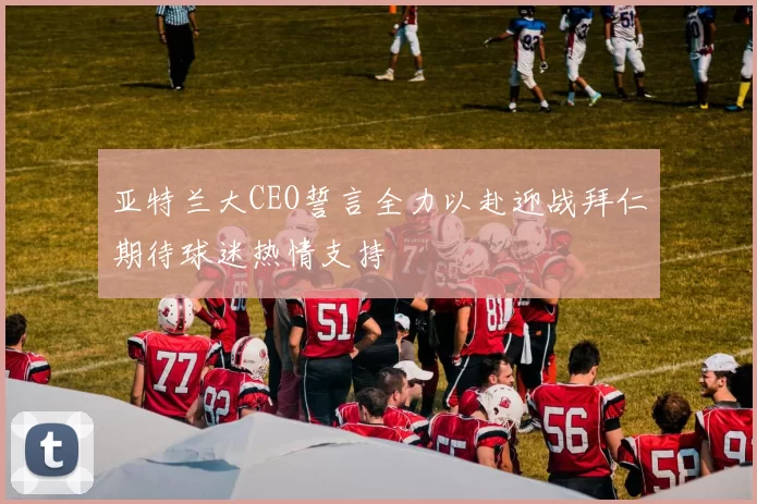 亚特兰大CEO誓言全力以赴迎战拜仁期待球迷热情支持