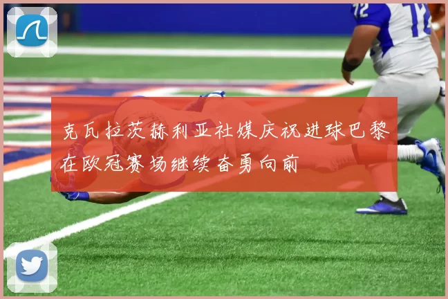 克瓦拉茨赫利亚社媒庆祝进球巴黎在欧冠赛场继续奋勇向前